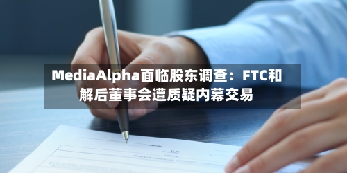 MediaAlpha面临股东调查：FTC和解后董事会遭质疑内幕交易