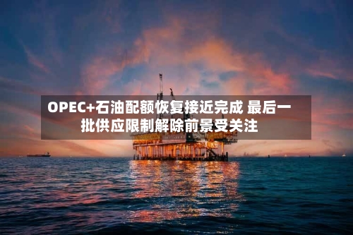 OPEC+石油配额恢复接近完成 最后一批供应限制解除前景受关注