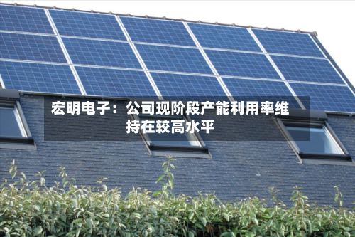 宏明电子:公司现阶段产能利用率维持在较高水平-第3张图片