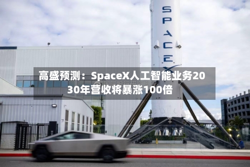 高盛预测：SpaceX人工智能业务2030年营收将暴涨100倍