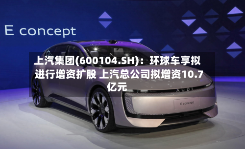 上汽集团(600104.SH):环球车享拟进行增资扩股 上汽总公司拟增资10.7亿元-第2张图片