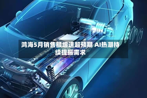 鸿海5月销售额增速超预期 AI热潮持续提振需求-第3张图片