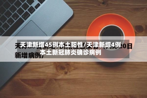 天津新增45例本土阳性/天津新增4例本土新冠肺炎确诊病例-第2张图片