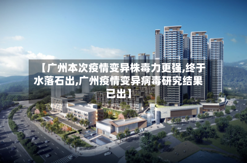【广州本次疫情变异株毒力更强,终于水落石出,广州疫情变异病毒研究结果已出】