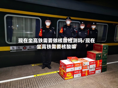 现在坐高铁需要做核酸检测吗/现在坐高铁需要核酸嘛
