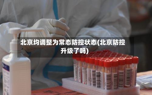 北京均调整为常态防控状态(北京防控升级了吗)
