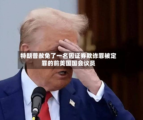 特朗普赦免了一名因证券欺诈罪被定罪的前美国国会议员-第3张图片