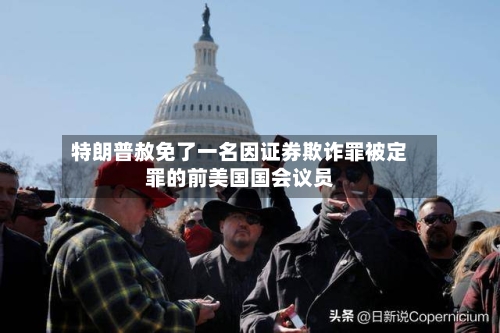 特朗普赦免了一名因证券欺诈罪被定罪的前美国国会议员-第2张图片