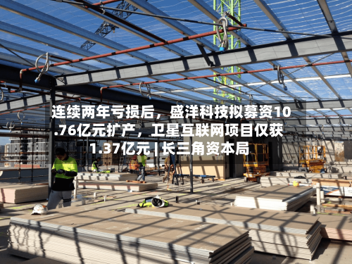 连续两年亏损后，盛洋科技拟募资10.76亿元扩产，卫星互联网项目仅获1.37亿元 | 长三角资本局