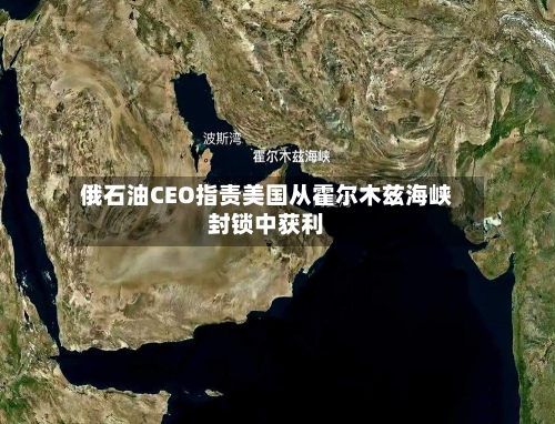 俄石油CEO指责美国从霍尔木兹海峡封锁中获利-第2张图片