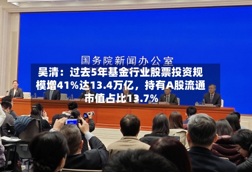 吴清：过去5年基金行业股票投资规模增41%达13.4万亿，持有A股流通市值占比13.7%-第2张图片