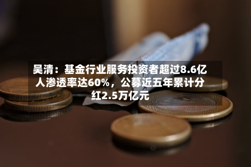 吴清：基金行业服务投资者超过8.6亿人渗透率达60%，公募近五年累计分红2.5万亿元-第2张图片