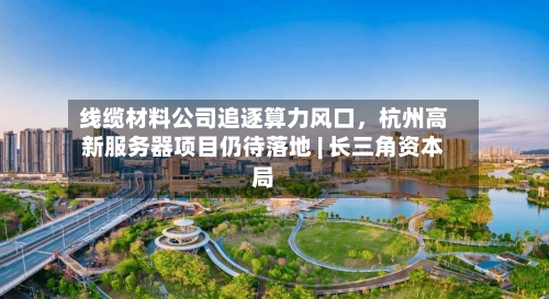 线缆材料公司追逐算力风口	，杭州高新服务器项目仍待落地 | 长三角资本局-第2张图片