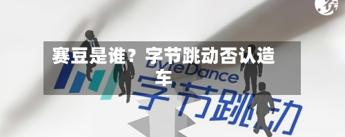 赛豆是谁?字节跳动否认造车-第3张图片