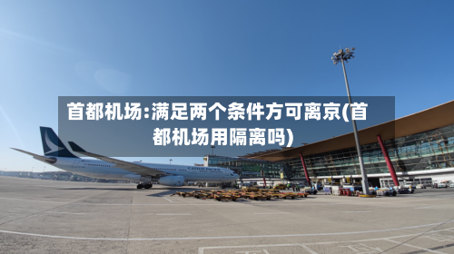 首都机场:满足两个条件方可离京(首都机场用隔离吗)