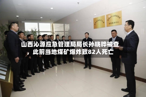 山西沁源应急管理局局长孙晓晔被查，此前当地煤矿爆炸致82人死亡