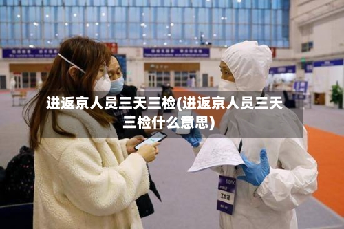 进返京人员三天三检(进返京人员三天三检什么意思)