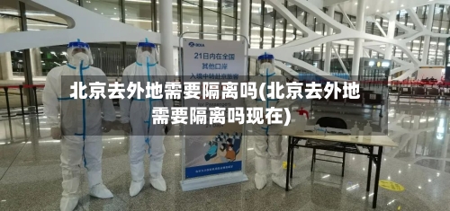 北京去外地需要隔离吗(北京去外地需要隔离吗现在)