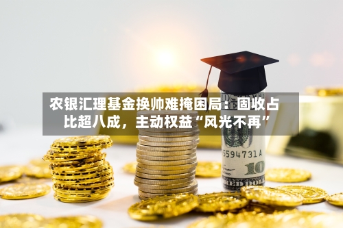 农银汇理基金换帅难掩困局：固收占比超八成，主动权益“风光不再”