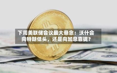 下周美联储会议最大悬念：沃什会向特朗低头，还是向加息靠拢？