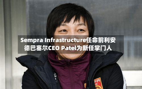 Sempra Infrastructure任命前利安德巴塞尔CEO Patel为新任掌门人-第2张图片