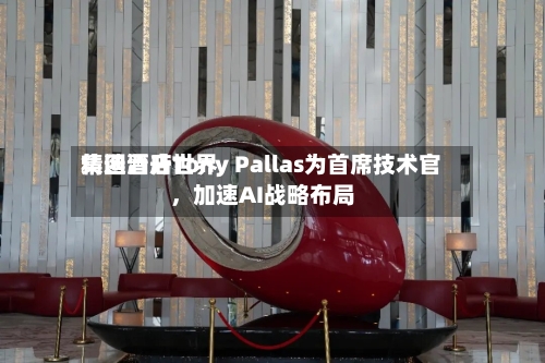 精选酒店世界集团晋升Tony Pallas为首席技术官	，加速AI战略布局-第3张图片