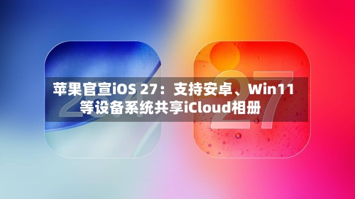 苹果官宣iOS 27：支持安卓、Win11等设备系统共享iCloud相册