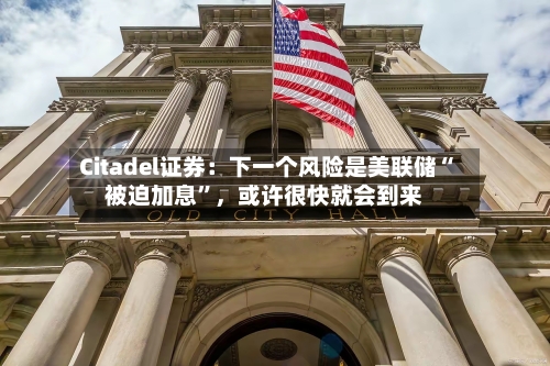 Citadel证券：下一个风险是美联储“被迫加息”，或许很快就会到来