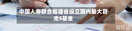 中国人寿联合福建省设立国内最大盲池S基金-第3张图片