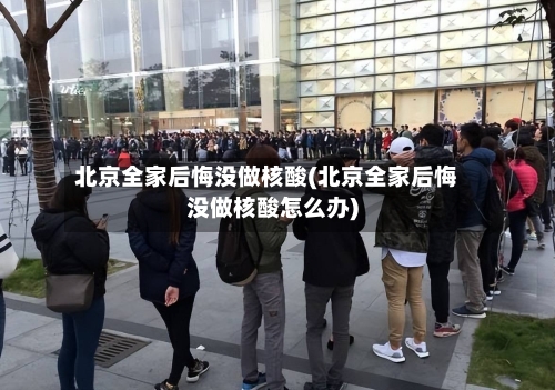 北京全家后悔没做核酸(北京全家后悔没做核酸怎么办)-第2张图片