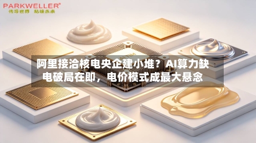 阿里接洽核电央企建小堆？AI算力缺电破局在即，电价模式成最大悬念
