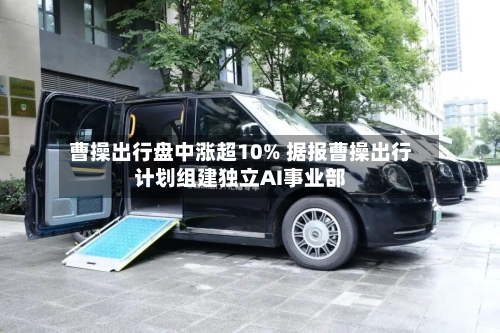 曹操出行盘中涨超10% 据报曹操出行计划组建独立AI事业部-第2张图片