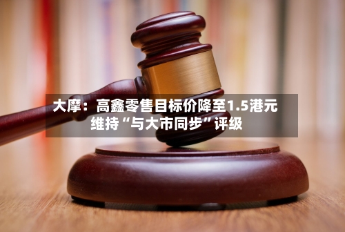 大摩：高鑫零售目标价降至1.5港元 维持“与大市同步”评级