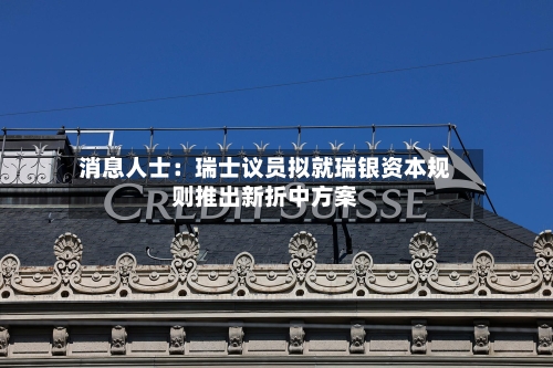 消息人士：瑞士议员拟就瑞银资本规则推出新折中方案-第2张图片
