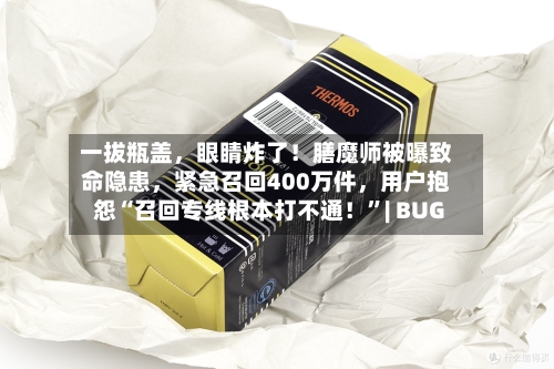 一拔瓶盖	，眼睛炸了！膳魔师被曝致命隐患，紧急召回400万件，用户抱怨“召回专线根本打不通！”| BUG-第2张图片