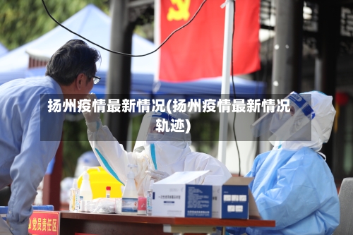 扬州疫情最新情况(扬州疫情最新情况轨迹)