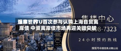 远东世界观察：FTU首次参与认购上海自贸离岸债 中资离岸债市场再迎关键突破-第3张图片