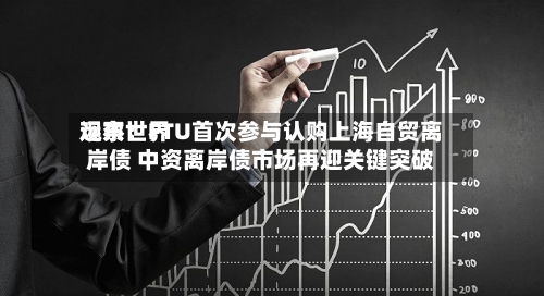 远东世界观察：FTU首次参与认购上海自贸离岸债 中资离岸债市场再迎关键突破