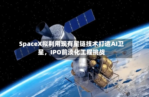 SpaceX拟利用现有星链技术打造AI卫星，IPO前淡化工程挑战