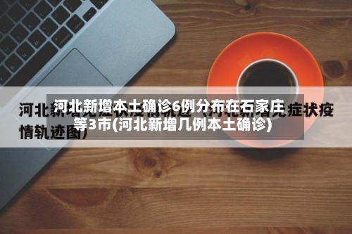 河北新增本土确诊6例分布在石家庄等3市(河北新增几例本土确诊)
