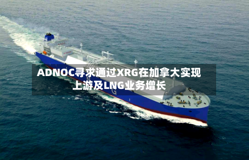 ADNOC寻求通过XRG在加拿大实现上游及LNG业务增长