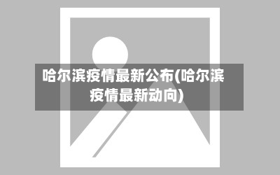 哈尔滨疫情最新公布(哈尔滨疫情最新动向)