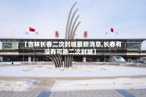 【吉林长春二次封城最新消息,长春有没有可能二次封城】