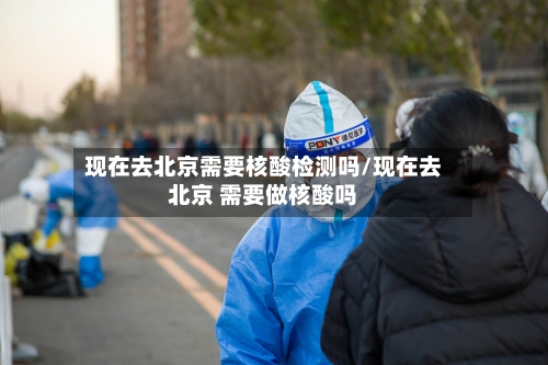 现在去北京需要核酸检测吗/现在去北京 需要做核酸吗-第2张图片