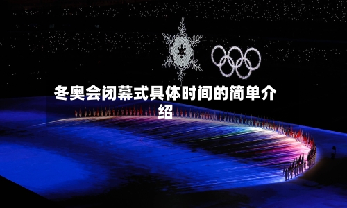 冬奥会闭幕式具体时间的简单介绍-第2张图片