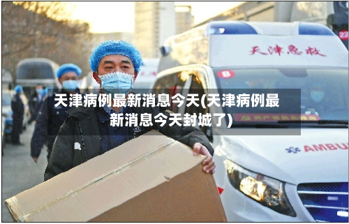 天津病例最新消息今天(天津病例最新消息今天封城了)-第2张图片