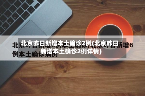 北京昨日新增本土确诊2例(北京昨日新增本土确诊2例详情)