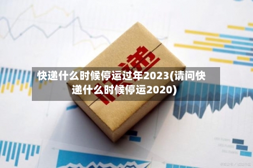 快递什么时候停运过年2023(请问快递什么时候停运2020)
