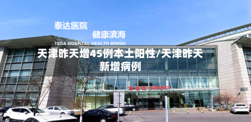 天津昨天增45例本土阳性/天津昨天新增病例