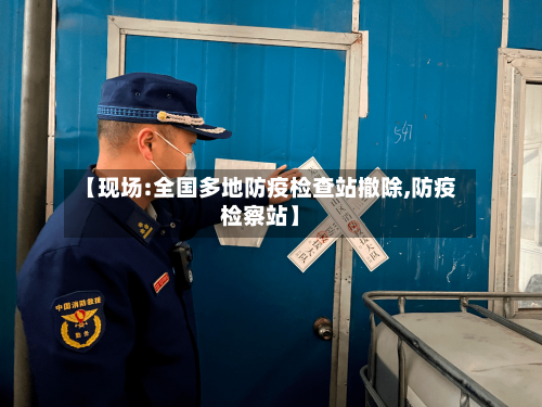 【现场:全国多地防疫检查站撤除,防疫检察站】